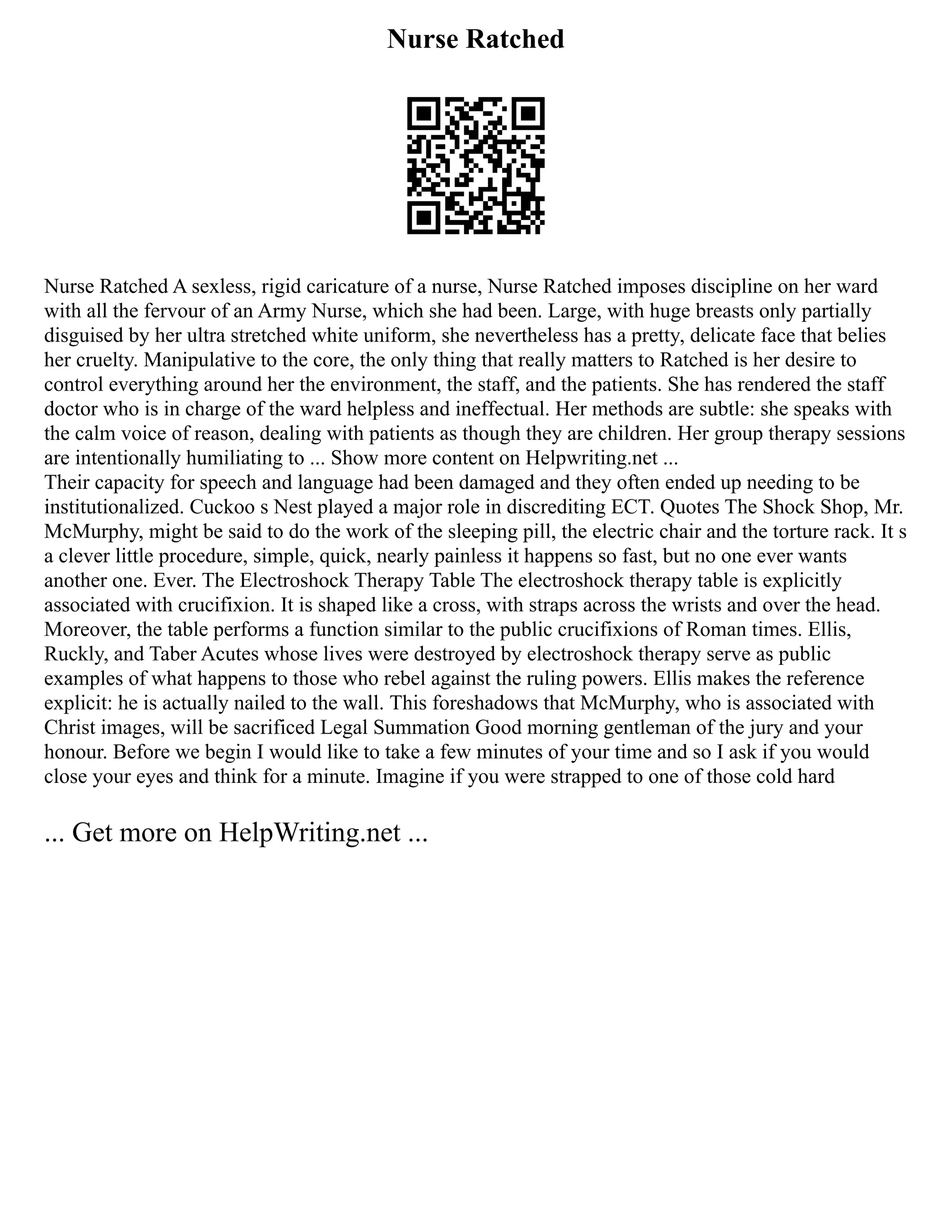 Nurse Ratched
Nurse Ratched A sexless, rigid caricature of a nurse, Nurse Ratched imposes discipline on her ward
with all the fervour of an Army Nurse, which she had been. Large, with huge breasts only partially
disguised by her ultra stretched white uniform, she nevertheless has a pretty, delicate face that belies
her cruelty. Manipulative to the core, the only thing that really matters to Ratched is her desire to
control everything around her the environment, the staff, and the patients. She has rendered the staff
doctor who is in charge of the ward helpless and ineffectual. Her methods are subtle: she speaks with
the calm voice of reason, dealing with patients as though they are children. Her group therapy sessions
are intentionally humiliating to ... Show more content on Helpwriting.net ...
Their capacity for speech and language had been damaged and they often ended up needing to be
institutionalized. Cuckoo s Nest played a major role in discrediting ECT. Quotes The Shock Shop, Mr.
McMurphy, might be said to do the work of the sleeping pill, the electric chair and the torture rack. It s
a clever little procedure, simple, quick, nearly painless it happens so fast, but no one ever wants
another one. Ever. The Electroshock Therapy Table The electroshock therapy table is explicitly
associated with crucifixion. It is shaped like a cross, with straps across the wrists and over the head.
Moreover, the table performs a function similar to the public crucifixions of Roman times. Ellis,
Ruckly, and Taber Acutes whose lives were destroyed by electroshock therapy serve as public
examples of what happens to those who rebel against the ruling powers. Ellis makes the reference
explicit: he is actually nailed to the wall. This foreshadows that McMurphy, who is associated with
Christ images, will be sacrificed Legal Summation Good morning gentleman of the jury and your
honour. Before we begin I would like to take a few minutes of your time and so I ask if you would
close your eyes and think for a minute. Imagine if you were strapped to one of those cold hard
... Get more on HelpWriting.net ...
 