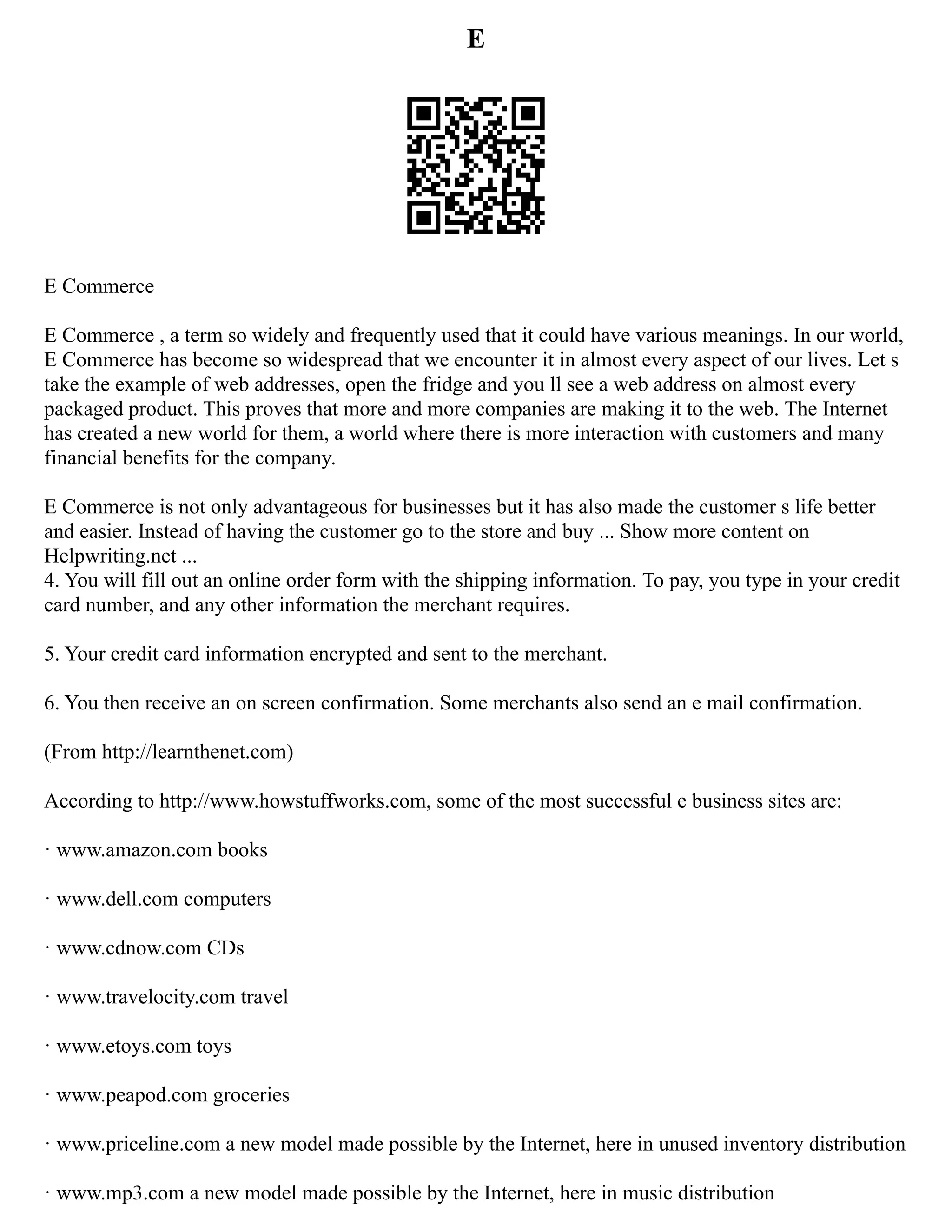 E
E Commerce
E Commerce , a term so widely and frequently used that it could have various meanings. In our world,
E Commerce has become so widespread that we encounter it in almost every aspect of our lives. Let s
take the example of web addresses, open the fridge and you ll see a web address on almost every
packaged product. This proves that more and more companies are making it to the web. The Internet
has created a new world for them, a world where there is more interaction with customers and many
financial benefits for the company.
E Commerce is not only advantageous for businesses but it has also made the customer s life better
and easier. Instead of having the customer go to the store and buy ... Show more content on
Helpwriting.net ...
4. You will fill out an online order form with the shipping information. To pay, you type in your credit
card number, and any other information the merchant requires.
5. Your credit card information encrypted and sent to the merchant.
6. You then receive an on screen confirmation. Some merchants also send an e mail confirmation.
(From http://learnthenet.com)
According to http://www.howstuffworks.com, some of the most successful e business sites are:
· www.amazon.com books
· www.dell.com computers
· www.cdnow.com CDs
· www.travelocity.com travel
· www.etoys.com toys
· www.peapod.com groceries
· www.priceline.com a new model made possible by the Internet, here in unused inventory distribution
· www.mp3.com a new model made possible by the Internet, here in music distribution
 