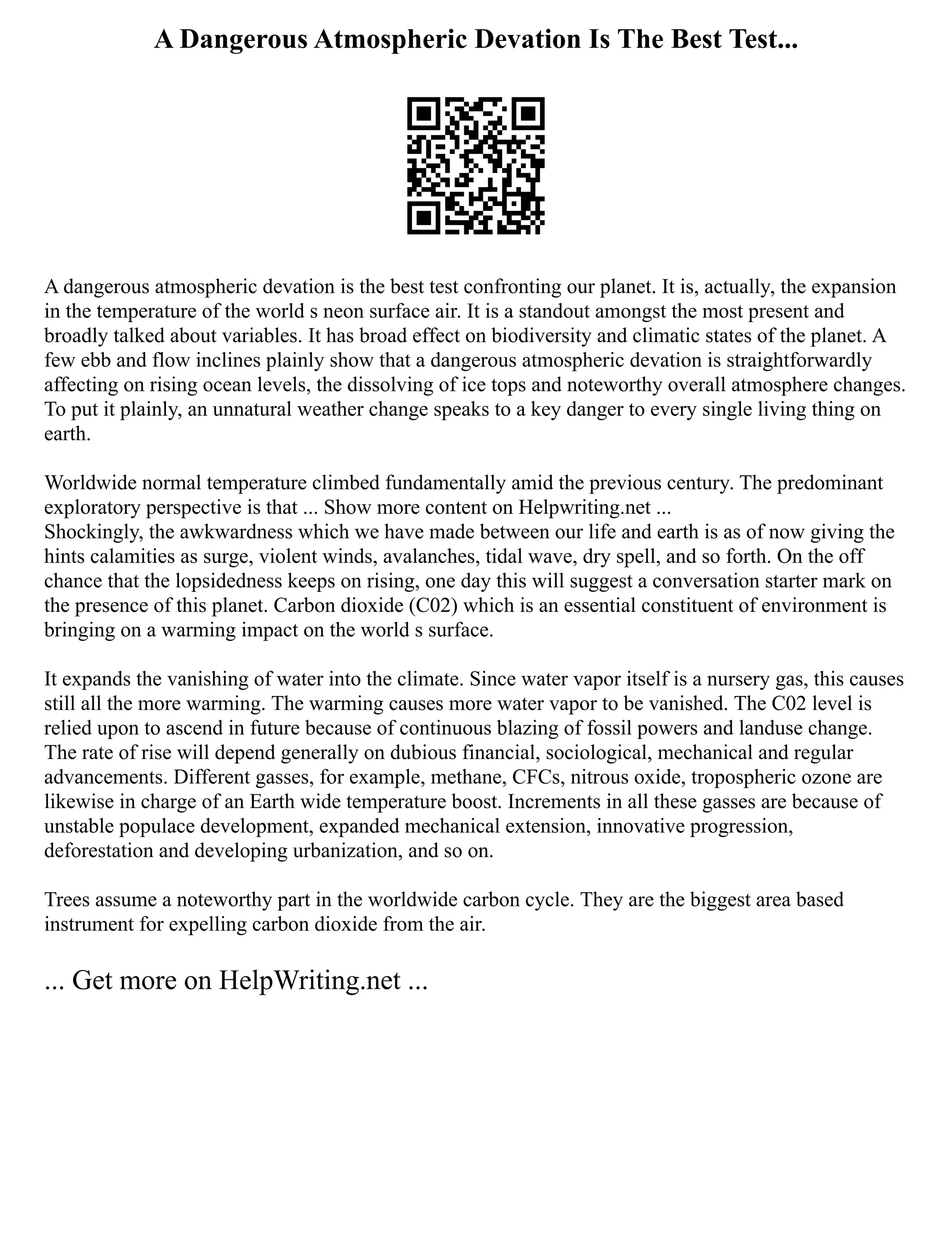 A Dangerous Atmospheric Devation Is The Best Test...
A dangerous atmospheric devation is the best test confronting our planet. It is, actually, the expansion
in the temperature of the world s neon surface air. It is a standout amongst the most present and
broadly talked about variables. It has broad effect on biodiversity and climatic states of the planet. A
few ebb and flow inclines plainly show that a dangerous atmospheric devation is straightforwardly
affecting on rising ocean levels, the dissolving of ice tops and noteworthy overall atmosphere changes.
To put it plainly, an unnatural weather change speaks to a key danger to every single living thing on
earth.
Worldwide normal temperature climbed fundamentally amid the previous century. The predominant
exploratory perspective is that ... Show more content on Helpwriting.net ...
Shockingly, the awkwardness which we have made between our life and earth is as of now giving the
hints calamities as surge, violent winds, avalanches, tidal wave, dry spell, and so forth. On the off
chance that the lopsidedness keeps on rising, one day this will suggest a conversation starter mark on
the presence of this planet. Carbon dioxide (C02) which is an essential constituent of environment is
bringing on a warming impact on the world s surface.
It expands the vanishing of water into the climate. Since water vapor itself is a nursery gas, this causes
still all the more warming. The warming causes more water vapor to be vanished. The C02 level is
relied upon to ascend in future because of continuous blazing of fossil powers and landuse change.
The rate of rise will depend generally on dubious financial, sociological, mechanical and regular
advancements. Different gasses, for example, methane, CFCs, nitrous oxide, tropospheric ozone are
likewise in charge of an Earth wide temperature boost. Increments in all these gasses are because of
unstable populace development, expanded mechanical extension, innovative progression,
deforestation and developing urbanization, and so on.
Trees assume a noteworthy part in the worldwide carbon cycle. They are the biggest area based
instrument for expelling carbon dioxide from the air.
... Get more on HelpWriting.net ...
 