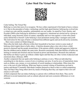 Cyber Medi The Virtual War
Cyber bulling: The Virtual War
Bullying is a term that most of us recognize. We have either experienced it first hand or been a witness
to it. Due to the precedent of today s technology and the high speed Internet, bullying has evolved into
a virtual war zone and the casualties, unfortunately are our youths. As stated by Cross, Dooley, and
Pyzalski (2009) cyber bullying by definition is an aggressive, intentional act carried out by a group or
individual, using electronic forms of contact, repeatedly and over time against a victim who cannot
easily defend him or herself. Cyber bullying is most prominent among today s teenagers and youth.
The motivation for this type of harm is stemmed from different agents and can be driven by economic,
... Show more content on Helpwriting.net ...
Most often the bully lacks affection within their household or has been victim to some mode of
bullying which impels them to bully others. A families dynamic plays a key role in how a child
preserves themself and the people around them. If the parents exhibit violent and aggressive behavior
then the children tend to display the same traits. Research consistently finds that families of bullies are
lacking in warmth and closeness and are focused on power and dominance. Research also indicates
that bullies are likely to grow up without a father figure and that they are often victims of physical and
emotional abuse. (Duncan, 2009)
Another component that can spark cyber bullying is jealousy or envy. When an individual has
something he or she desires, a sense of envy or jealousy can arise. It can be envy of materialistic items
such as clothes, cars, money, or even jealously of social standing or relationships. Often times this
envy is the root of cyber bullying. What may begin as normal venting of frustrations can lead to
rumors and threats? Constantly individuals compare themselves them to their so called competition.
They feel that if they bring others down by means of bullying then they can improve their own self
esteem or self worth.
A third component that can induce bullying is a person who is different from them. They can be
different in several mannerisms such as cultural, physical and socio economic differences or even
someone
... Get more on HelpWriting.net ...
 