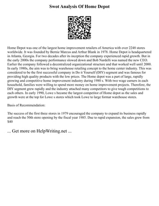 Swot Analysis Of Home Depot
Home Depot was one of the largest home improvement retailers of America with over 2248 stores
worldwide. It was founded by Bernie Marcus and Arthur Blank in 1978. Home Depot is headquartered
in Atlanta, Georgia. For two decades after its inception the company experienced rapid growth. But in
the early 2000s the company performance slowed down and Bob Nardelli was named the new CEO.
Earlier the company followed a decentralized organizational structure and that worked well until 2000.
In early 1980s, the aim was to bring warehouse retailing concept to the home center industry. This was
considered to be the first successful company in Do it Yourself (DIY) segment and was famous for
providing high quality products with the low prices. The Home depot was a part of large, rapidly
growing and competitive home improvement industry during 1980 s. With two wage earners in each
household, families were willing to spend more money on home improvement projects. Therefore, the
DIY segment grew rapidly and the industry attached many competitors to give tough competitions to
each others. In early 1990, Lowe s became the largest competitor of Home depot as the sales and
growth were at the top for Lowe s stores which took Lowe to large format warehouse stores.
Basis of Recommendation:
The success of the first three stores in 1979 encouraged the company to expand its business rapidly
and reach the 50th store opening by the fiscal year 1985. Due to rapid expansion, the sales grew from
$40
... Get more on HelpWriting.net ...
 