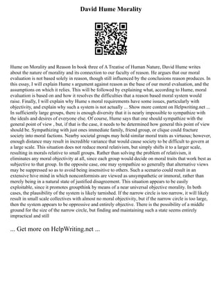 David Hume Morality
Hume on Morality and Reason In book three of A Treatise of Human Nature, David Hume writes
about the nature of morality and its connection to our faculty of reason. He argues that our moral
evaluation is not based solely in reason, though still influenced by the conclusions reason produces. In
this essay, I will explain Hume s argument against reason as the base of our moral evaluation, and the
assumptions on which it relies. This will be followed by explaining what, according to Hume, moral
evaluation is based on and how it resolves the difficulties that a reason based moral system would
raise. Finally, I will explain why Hume s moral requirements have some issues, particularly with
objectivity, and explain why such a system is not actually ... Show more content on Helpwriting.net ...
In sufficiently large groups, there is enough diversity that it is nearly impossible to sympathize with
the ideals and desires of everyone else. Of course, Hume says that one should sympathize with the
general point of view , but, if that is the case, it needs to be determined how general this point of view
should be. Sympathizing with just ones immediate family, friend group, or clique could fracture
society into moral factions. Nearby societal groups may hold similar moral traits as virtuous; however,
enough distance may result in incredible variance that would cause society to be difficult to govern at
a large scale. This situation does not reduce moral relativism, but simply shifts it to a larger scale,
resulting in morals relative to small groups. Rather than solving the problem of relativism, it
eliminates any moral objectivity at all, since each group would decide on moral traits that work best as
subjective to that group. In the opposite case, one may sympathize so generally that alternative views
may be suppressed so as to avoid being insensitive to others. Such a scenario could result in an
extensive hive mind in which nonconformists are viewed as unsympathetic or immoral, rather than
merely being in a natural state of justified disagreement. This situation appears to be easily
exploitable, since it promotes groupthink by means of a near universal objective morality. In both
cases, the plausibility of the system is likely tarnished. If the narrow circle is too narrow, it will likely
result in small scale collectives with almost no moral objectivity, but if the narrow circle is too large,
then the system appears to be oppressive and entirely objective. There is the possibility of a middle
ground for the size of the narrow circle, but finding and maintaining such a state seems entirely
impractical and still
... Get more on HelpWriting.net ...
 