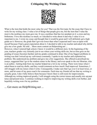 Critiquing My Writing Class
What is the item that holds the most value for you? That was the first topic for the essay that I have to
write for my writing class. I value a lot of things that people give me, but the item that I value the
most is the necklace my mom gave me. It was a necklace that has two pendant on it: a cross and my
birthstone. I love this necklace so much, so I decided to write about it and why I value it is so
important to me. I wrote my essay and thought that it would be great and I will definitely get a high
grade on it. However, the grade that I got was lower than what I expected and I was so upset with
myself because I had a great expectation about it. I decided to talk to my teacher and asked why did he
give me a low grade. He told ... Show more content on Helpwriting.net ...
However, when I entered high school, I knew it would be a different story. In the beginning of the
year, teachers grades very leniently just to see where your writing skills are, but as time goes on the
grading of essays becomes harsher and my grades continued to drop. One of my biggest problems in
writing was that I mixed up my verb tenses constantly. I spoke to my teacher and explained my
problem. She understood my problem and gave me a few suggestions. She offered to proofread my
essays, suggested that I go to the student center in the library, and even speak to the our librarian, who
is an author.. Getting help from my teacher helped me a lot in my writing. There were times when I
asked them to read my drafts, and they would comment on how much I had improved. Sometimes, I
still struggle with my tenses when I write. Consequently, I make sure that I go over it at least twice, or
more, and let some of my peers read it for comments. Each time my friends tell me that my writing is
actually great, I don t fully believe them because I know there is still room for improvements.
Although my writing improved greatly, I still struggle using the correct tenses and usually mix up past
tense and present tense. I continue working to improve improving my writing skills even further, and
hopefully writing won t be my problem
... Get more on HelpWriting.net ...
 