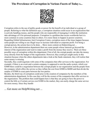 The Prevelence of Corruption in Various Facets of Today s...
Corruption refers to the use of public goods or power for the benefit of an individual or a group of
people. Referring to what the definition says, a corruption situation could occur in an organization that
is actively handling money, and the people who are responsible of managing it within the institution
take advantage of it for personal purposes. Corruption is a problem that occurs worldwide but it is
more common in some countries than in others. It is more likely to happen in poorer countries.
Regarding Global Infrastructure Anti Corruption Centre, corruption most of the times happen because
some people are willing to use illegal ways to increase individual or corporate profit. For being a
corrupt person, the actions have to be done ... Show more content on Helpwriting.net ...
However, in the administration department there are some people whose interests go beyond the
interest of the organization and want to make a profit from the money they receive. There are three
possible ways of corruption within this department. First of all, the corrupt people can take the money
away directly from the budget of the organization. However, they could get caught easily in this
situation because when the others departments take a look at the funds statement, they will realize that
some money is missing.
Secondly, they could negotiate with some of the companies that offer services to the organization. For
example, if there is an event and a certain company is supposed to rent the audio system, which cost
$3000 there could be a negotiation between the corrupt people in our organization and the people from
the company which offers the service so they inflate the cost from $3000 to $6000 and then divide the
surplus of $3000 in exact parts between the two parties.
Besides, the third way of corruption could arise in the creation of companies by the members of the
administration department. In this case they will be the owners of the companies that offer services to
the organization. The problem that could happen here is that they are going to have the power to
control the bills so if certain service cost $1000 in the market, they can easily charge the same service
for more money. Since they handle
... Get more on HelpWriting.net ...
 