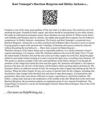 Kurt Vonnegut’s Harrison Bergeron and Shirley Jackson s...
Freedom is one of the many great qualities of life, but when it is taken away, life could turn out to be
anything but great. Freedom to think, repent, and refuse should be incorporated in ones daily routine,
but under an authoritarian dystopian society, these freedoms are only dreamt of. When society draws
such attitudes and lifestyles upon its citizens, one adapts and accepts these requests, but not without a
compromise. In Shirley Jackson s masterpiece The Lottery and Kurt Vonnegut s exceptional story
Harrison Bergeron , human life is so often sacrificed and withdrawn that is becomes a norm in society.
Forcing people to agree with someone else s ideology of harmony and success cannot be achieved
without discarding the non believers. ... Show more content on Helpwriting.net ...
Therefore, because of the lottery being such a respectable tradition, it is strictly enforced to keep it
original and antique. For instance, when Mr. Summers addresses the crowd All ready? Now I ll read
the names heads of families first and the men come up to take a paper out of the box. Keep the paper
folded in your hands without looking at it until everyone has had a turn, everything clear (Jackson, 3)?
This quote is a perfect example of the rules and regulations of the lottery, because even though the
members of the village have heard this time and time again, Mr. Summers still repeats it. He repeats it
because if he does not, the laws of the lottery will be broken which can bring about a bad harvest. Mr.
Summers follows an elaborate system of rules for creating the slips of paper and making up the lists of
families. When the lottery begins, he lays out a series of specific rules for the villagers, including who
should draw slips of paper from the black box and when to open those papers. For generations and
generations, these rules were always followed; to insure a good harvest, and follow tradition. The
lottery s unique rules lead up to the randomness of the murder at the end. Meanwhile in the short story
Harrison Bergeron, the government admires an egalitarian point of view instead of traditional. The
United States of America is run by the Handicapper General, Diana Moon Glampers. Due to the 211th
212th and 213th
... Get more on HelpWriting.net ...
 