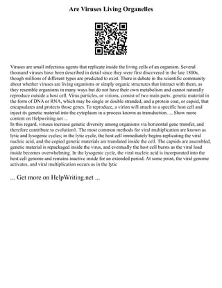 Are Viruses Living Organelles
Viruses are small infectious agents that replicate inside the living cells of an organism. Several
thousand viruses have been described in detail since they were first discovered in the late 1800s,
though millions of different types are predicted to exist. There is debate in the scientific community
about whether viruses are living organisms or simply organic structures that interact with them, as
they resemble organisms in many ways but do not have their own metabolism and cannot naturally
reproduce outside a host cell. Virus particles, or virions, consist of two main parts: genetic material in
the form of DNA or RNA, which may be single or double stranded, and a protein coat, or capsid, that
encapsulates and protects those genes. To reproduce, a virion will attach to a specific host cell and
inject its genetic material into the cytoplasm in a process known as transduction. ... Show more
content on Helpwriting.net ...
In this regard, viruses increase genetic diversity among organisms via horizontal gene transfer, and
therefore contribute to evolution1. The most common methods for viral multiplication are known as
lytic and lysogenic cycles; in the lytic cycle, the host cell immediately begins replicating the viral
nucleic acid, and the copied genetic materials are translated inside the cell. The capsids are assembled,
genetic material is repackaged inside the virus, and eventually the host cell bursts as the viral load
inside becomes overwhelming. In the lysogenic cycle, the viral nucleic acid is incorporated into the
host cell genome and remains inactive inside for an extended period. At some point, the viral genome
activates, and viral multiplication occurs as in the lytic
... Get more on HelpWriting.net ...
 