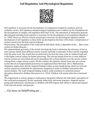 Self Regulation And Physiological Regulation
Self regulation is necessary for the development of competencies needed for academic and non
academic success. Self regulation and physiological regulation seen in infancy are the foundations for
the development of complex self regulation skills later in life. The maturation of interactions between
physiological and behavioral responses is necessary for the development of self regulation (Shields et
al., 1994). However, effective sensory processing is necessary for physiological regulation and the
development of self regulation as these skills are developed on the basis of the brain s interpretation of
sensory stimuli from the body and environment.
Neuroscience. The perception of the world and an individual s body is dependent on the ... Show more
content on Helpwriting.net ...
The spatiotemporal proximity of the stimuli also helps the brain to determine the relevancy of two or
more sensory stimuli from different sensory systems and helps to determine if these stimuli originated
from the same event. The stimuli that are perceived to be from the same event are enhanced and sent
to the higher cortical centers for further processing. The relevant stimuli from two or more different
sensory systems are intensified and receive precedence for cortical attention over the sensory stimuli
coming from a single sensory system. On the contrary, the repetitive stimuli from only one sensory
system that are in temporospatial proximity are suppressed (Stein Rowland, 2011). Multisensory
integration studies show that the temporal binding window (a time length during which two relevant
sensory stimuli are combined) for multisensory integration is wider in children with autism than
typical children. The wider temporal binding window could contribute to a distorted sensory
perception observed in children (Stevenson et al., 2014). Children with autism often have concurrent
SPD.
The impairments in sensory gating or multisensory integration influence the individual s perception of
the world and consequently, his/her emotional, behavioral, and motor responses. Impaired sensory
gating and multisensory mechanisms in children with SPD impacts their ability to attend and respond
to the relevant stimuli, and generate
... Get more on HelpWriting.net ...
 