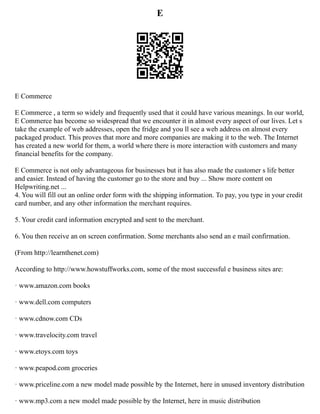 E
E Commerce
E Commerce , a term so widely and frequently used that it could have various meanings. In our world,
E Commerce has become so widespread that we encounter it in almost every aspect of our lives. Let s
take the example of web addresses, open the fridge and you ll see a web address on almost every
packaged product. This proves that more and more companies are making it to the web. The Internet
has created a new world for them, a world where there is more interaction with customers and many
financial benefits for the company.
E Commerce is not only advantageous for businesses but it has also made the customer s life better
and easier. Instead of having the customer go to the store and buy ... Show more content on
Helpwriting.net ...
4. You will fill out an online order form with the shipping information. To pay, you type in your credit
card number, and any other information the merchant requires.
5. Your credit card information encrypted and sent to the merchant.
6. You then receive an on screen confirmation. Some merchants also send an e mail confirmation.
(From http://learnthenet.com)
According to http://www.howstuffworks.com, some of the most successful e business sites are:
· www.amazon.com books
· www.dell.com computers
· www.cdnow.com CDs
· www.travelocity.com travel
· www.etoys.com toys
· www.peapod.com groceries
· www.priceline.com a new model made possible by the Internet, here in unused inventory distribution
· www.mp3.com a new model made possible by the Internet, here in music distribution
 