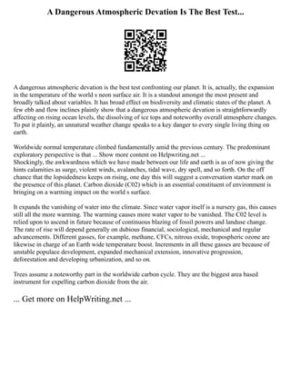 A Dangerous Atmospheric Devation Is The Best Test...
A dangerous atmospheric devation is the best test confronting our planet. It is, actually, the expansion
in the temperature of the world s neon surface air. It is a standout amongst the most present and
broadly talked about variables. It has broad effect on biodiversity and climatic states of the planet. A
few ebb and flow inclines plainly show that a dangerous atmospheric devation is straightforwardly
affecting on rising ocean levels, the dissolving of ice tops and noteworthy overall atmosphere changes.
To put it plainly, an unnatural weather change speaks to a key danger to every single living thing on
earth.
Worldwide normal temperature climbed fundamentally amid the previous century. The predominant
exploratory perspective is that ... Show more content on Helpwriting.net ...
Shockingly, the awkwardness which we have made between our life and earth is as of now giving the
hints calamities as surge, violent winds, avalanches, tidal wave, dry spell, and so forth. On the off
chance that the lopsidedness keeps on rising, one day this will suggest a conversation starter mark on
the presence of this planet. Carbon dioxide (C02) which is an essential constituent of environment is
bringing on a warming impact on the world s surface.
It expands the vanishing of water into the climate. Since water vapor itself is a nursery gas, this causes
still all the more warming. The warming causes more water vapor to be vanished. The C02 level is
relied upon to ascend in future because of continuous blazing of fossil powers and landuse change.
The rate of rise will depend generally on dubious financial, sociological, mechanical and regular
advancements. Different gasses, for example, methane, CFCs, nitrous oxide, tropospheric ozone are
likewise in charge of an Earth wide temperature boost. Increments in all these gasses are because of
unstable populace development, expanded mechanical extension, innovative progression,
deforestation and developing urbanization, and so on.
Trees assume a noteworthy part in the worldwide carbon cycle. They are the biggest area based
instrument for expelling carbon dioxide from the air.
... Get more on HelpWriting.net ...
 