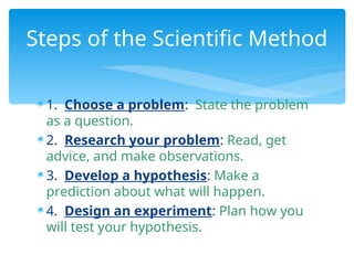  1. Choose a problem: State the problem
as a question.
 2. Research your problem: Read, get
advice, and make observations.
 3. Develop a hypothesis: Make a
prediction about what will happen.
 4. Design an experiment: Plan how you
will test your hypothesis.
Steps of the Scientific Method
 