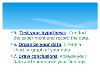  5. Test your hypothesis: Conduct
the experiment and record the data.
 6. Organize your data: Create a
chart or graph of your data.
 7. Draw conclusions: Analyze your
data and summarize your findings.
 