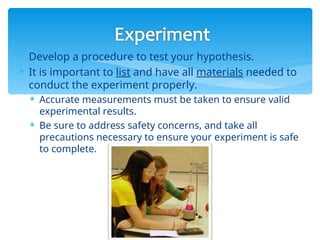  Develop a procedure to test your hypothesis.
 It is important to list and have all materials needed to
conduct the experiment properly.
 Accurate measurements must be taken to ensure valid
experimental results.
 Be sure to address safety concerns, and take all
precautions necessary to ensure your experiment is safe
to complete.
 