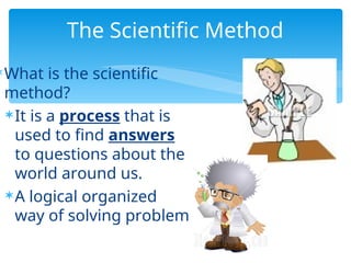 The Scientific Method
What is the scientific
method?
It is a process that is
used to find answers
to questions about the
world around us.
A logical organized
way of solving problem
 