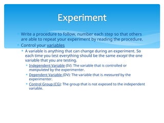  Write a procedure to follow, number each step so that others
are able to repeat your experiment by reading the procedure.
 Control your variables
 A variable is anything that can change during an experiment. So
each time you test everything should be the same except the one
variable that you are testing.
 Independent Variable (IV): The variable that is controlled or
manipulated by the experimenter.
 Dependent Variable (DV): The variable that is measured by the
experimenter.
 Control Group (CG): The group that is not exposed to the independent
variable.
 