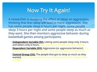  A researcher is studying the effect of sleep on aggression,
thinking that less sleep will lead to more aggression. She
has some people sleep 6 hours per night, some people
sleep 3 hours per night and some people sleep as much as
they want. She then monitors aggressive behavior during
basketball games among participants.
• Independent Variable (IV): Letting some people sleep only 3 hours,
and others only 6 hours. The researcher manipulates this variable.
• Dependent Variable (DV): Aggression (or aggressive behavior). The
experimenter is monitoring (i.e., measuring) aggressive behavior.
• Control Group (CG): The people that got to sleep as much as they
wanted. This is the group that was not exposed to the independent
variable.
 
