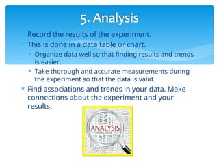  Record the results of the experiment.
 This is done in a data table or chart.
 Organize data well so that finding results and trends
is easier.
 Take thorough and accurate measurements during
the experiment so that the data is valid.
 Find associations and trends in your data. Make
connections about the experiment and your
results.
 