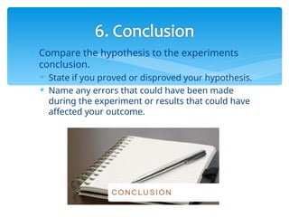 Compare the hypothesis to the experiments
conclusion.
 State if you proved or disproved your hypothesis.
 Name any errors that could have been made
during the experiment or results that could have
affected your outcome.
 