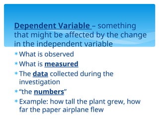 Dependent Variable – something
that might be affected by the change
in the independent variable
 What is observed
 What is measured
 The data collected during the
investigation
 “the numbers”
 Example: how tall the plant grew, how
far the paper airplane flew
 