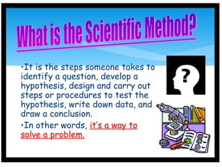 •It is the steps someone takes to
identify a question, develop a
hypothesis, design and carry out
steps or procedures to test the
hypothesis, write down data, and
draw a conclusion.
•In other words, it’s a way to
solve a problem.
 