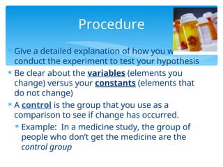  Give a detailed explanation of how you will
conduct the experiment to test your hypothesis
 Be clear about the variables (elements you
change) versus your constants (elements that
do not change)
 A control is the group that you use as a
comparison to see if change has occurred.
 Example: In a medicine study, the group of
people who don’t get the medicine are the
control group
Procedure
 