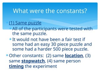  (1) Same puzzle
 All of the participants were tested with
the same puzzle.
 It would not have been a fair test if
some had an easy 30 piece puzzle and
some had a harder 500 piece puzzle.
 Other constants: (2) same location, (3)
same stopwatch, (4) same person
timing the experiment
What were the constants?
 