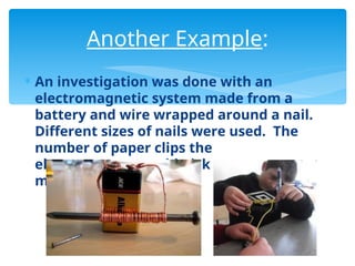  An investigation was done with an
electromagnetic system made from a
battery and wire wrapped around a nail.
Different sizes of nails were used. The
number of paper clips the
electromagnet could pick up was
measured.
Another Example:
 