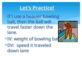 Let’s Practice!
If I use a heavier bowling
ball, then the ball will
travel faster down the
lane.
IV: weight of bowling ball
DV: speed it traveled
down lane
 