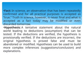 •Fact: In science, an observation that has been repeatedly
confirmed and for all practical purposes is accepted as
“true.” Truth in science, however, is never final and what is
accepted as a fact today may be modified or even
discarded tomorrow.
•Hypothesis: A tentative statement about the natural
world leading to deductions (assumption) that can be
tested. If the deductions are verified, the hypothesis is
provisionally verified. If the deductions are incorrect, the
original hypothesis is proved false and must be
abandoned or modified. Hypotheses can be used to build
more complex inferences (suggestions/conclusion) and
explanations.
 