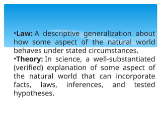 •Law: A descriptive generalization about
how some aspect of the natural world
behaves under stated circumstances.
•Theory: In science, a well-substantiated
(verified) explanation of some aspect of
the natural world that can incorporate
facts, laws, inferences, and tested
hypotheses.
 