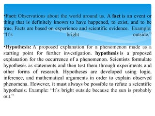 •Fact: Observations about the world around us. A fact is an event or
thing that is definitely known to have happened, to exist, and to be
true. Facts are based on experience and scientific evidence. Example:
“It’s bright outside.”
•Hypothesis: A proposed explanation for a phenomenon made as a
starting point for further investigation. hypothesis is a proposed
explanation for the occurrence of a phenomenon. Scientists formulate
hypotheses as statements and then test them through experiments and
other forms of research. Hypotheses are developed using logic,
inference, and mathematical arguments in order to explain observed
phenomena. However, it must always be possible to refute a scientific
hypothesis. Example: “It’s bright outside because the sun is probably
out.”
 