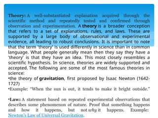 Theory: A well-substantiated explanation acquired through the
scientific method and repeatedly tested and confirmed through
observation and experimentation. A theory is a broader conception
that refers to a set of explanations, rules, and laws. These are
supported by a large body of observational and experimental
evidence, all leading to robust conclusions. It is important to note
that the term 'theory' is used differently in science than in common
language. What people generally mean then they say they have a
'theory' is that they have an idea. This most closely resembles a
scientific hypothesis. In science, theories are widely supported and
accepted. The following are some of the most famous theories in
science:
•the theory of gravitation, first proposed by Isaac Newton (1642-
1727)
•Example: “When the sun is out, it tends to make it bright outside.”
•Law: A statement based on repeated experimental observations that
describes some phenomenon of nature. Proof that something happens
and how it happens, but not why it happens. Example:
Newton’s Law of Universal Gravitation.
 
