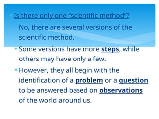  Is there only one “scientific method”?
 No, there are several versions of the
scientific method.
 Some versions have more steps, while
others may have only a few.
 However, they all begin with the
identification of a problem or a question
to be answered based on observations
of the world around us.
 