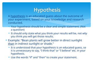  A hypothesis is an educated guess about the outcome of
your experiment, based on your knowledge and research
conducted.
 Your hypothesis should be a clear and simple statement. (Not
a question)
 It should only state what you think your results will be, not why
you think you will get those results.
 Example: “Bean plants will grow better in direct sunlight
than in indirect sunlight or shade.”
 It is understood that your hypothesis is an educated guess, so
it is unnecessary to say, “I think that” or “I believe” etc. in your
hypothesis.
 Use the words “if” and “then” to create your statement.
 