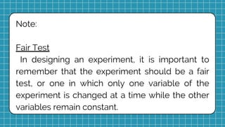 Note:
Fair Test
In designing an experiment, it is important to
remember that the experiment should be a fair
test, or one in which only one variable of the
experiment is changed at a time while the other
variables remain constant.
 