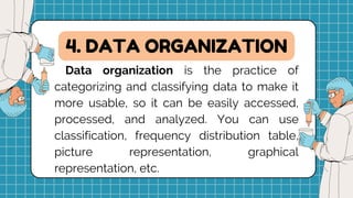 Data organization is the practice of
categorizing and classifying data to make it
more usable, so it can be easily accessed,
processed, and analyzed. You can use
classification, frequency distribution table,
picture representation, graphical
representation, etc.
4. DATA ORGANIZATION
 
