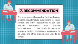 The recommendation part of the investigatory
process should include suggestions for future
studies and other applications. It can also
include statements that propose
improvements on the study in terms of
research design, procedures, equipment to
be used, and other experimental units to be
tested.
7. RECOMMENDATION
 
