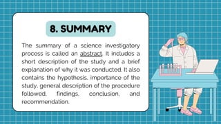 8. SUMMARY
The summary of a science investigatory
process is called an abstract. It includes a
short description of the study and a brief
explanation of why it was conducted. It also
contains the hypothesis, importance of the
study, general description of the procedure
followed, findings, conclusion, and
recommendation.
 