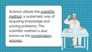 Science utilizes the scientific
method, a systematic way of
acquiring knowledge and
solving problems. The
scientific method is also
known as the investigatory
process.
 
