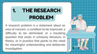 THE RESEARCH
PROBLEM
1.
A research problem is a statement about an
area of concern, a condition to be improved, a
difficulty to be eliminated, or a troubling
question that exists in scholarly literature, in
theory, or in practice that points to the need
for meaningful understanding and deliberate
investigation.
 