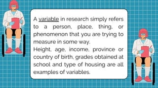 A variable in research simply refers
to a person, place, thing, or
phenomenon that you are trying to
measure in some way.
Height, age, income, province or
country of birth, grades obtained at
school and type of housing are all
examples of variables.
 