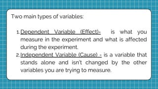 Two main types of variables:
Dependent Variable (Effect)- is what you
measure in the experiment and what is affected
during the experiment.
1.
Independent Variable (Cause) - is a variable that
stands alone and isn't changed by the other
variables you are trying to measure.
2.
 