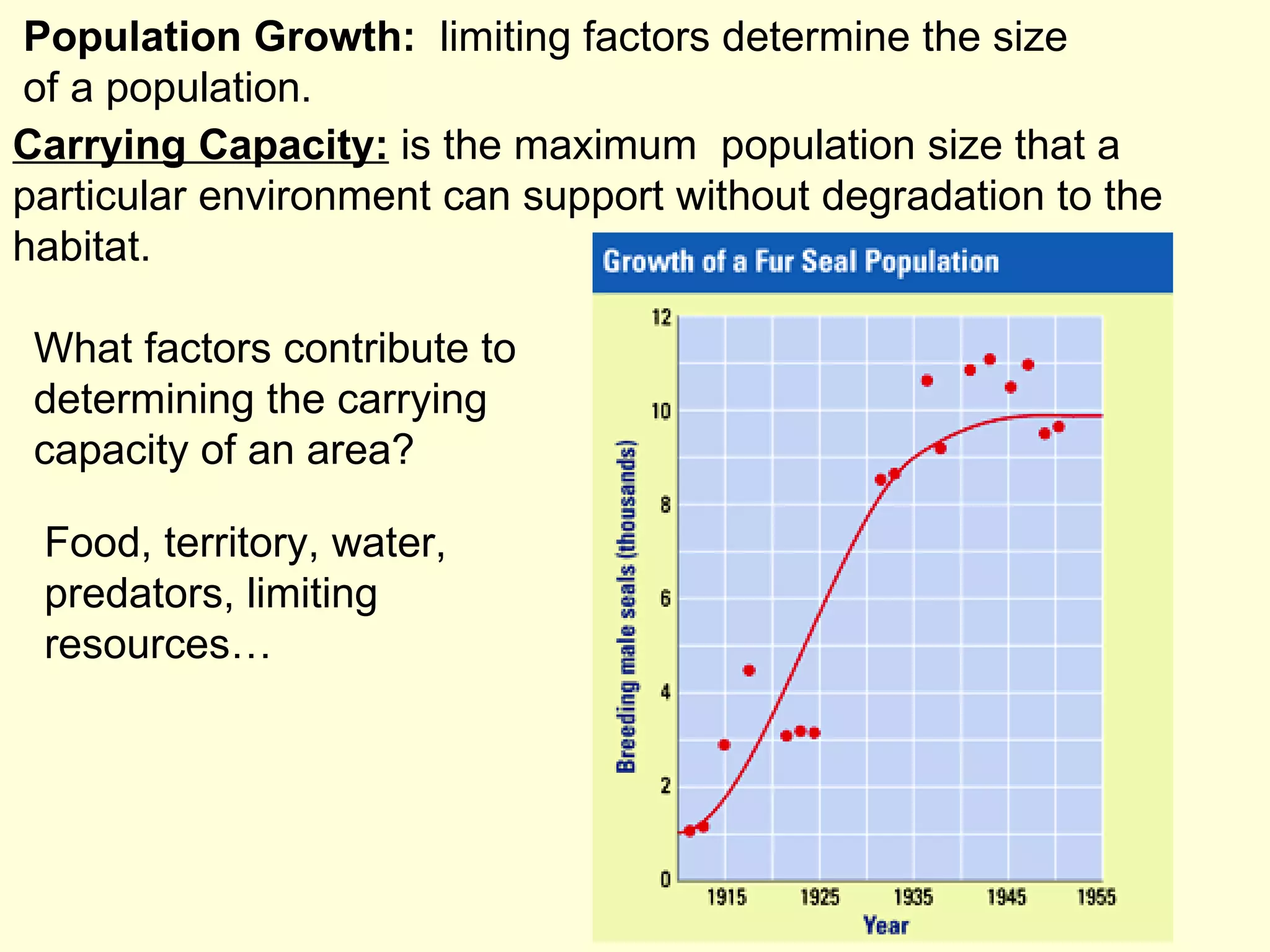 Carrying Capacity:  is the maximum  population size that a particular environment can support without degradation to the habitat. Population Growth:  limiting factors determine the size of a population. What factors contribute to determining the carrying capacity of an area? Food, territory, water, predators, limiting resources… 