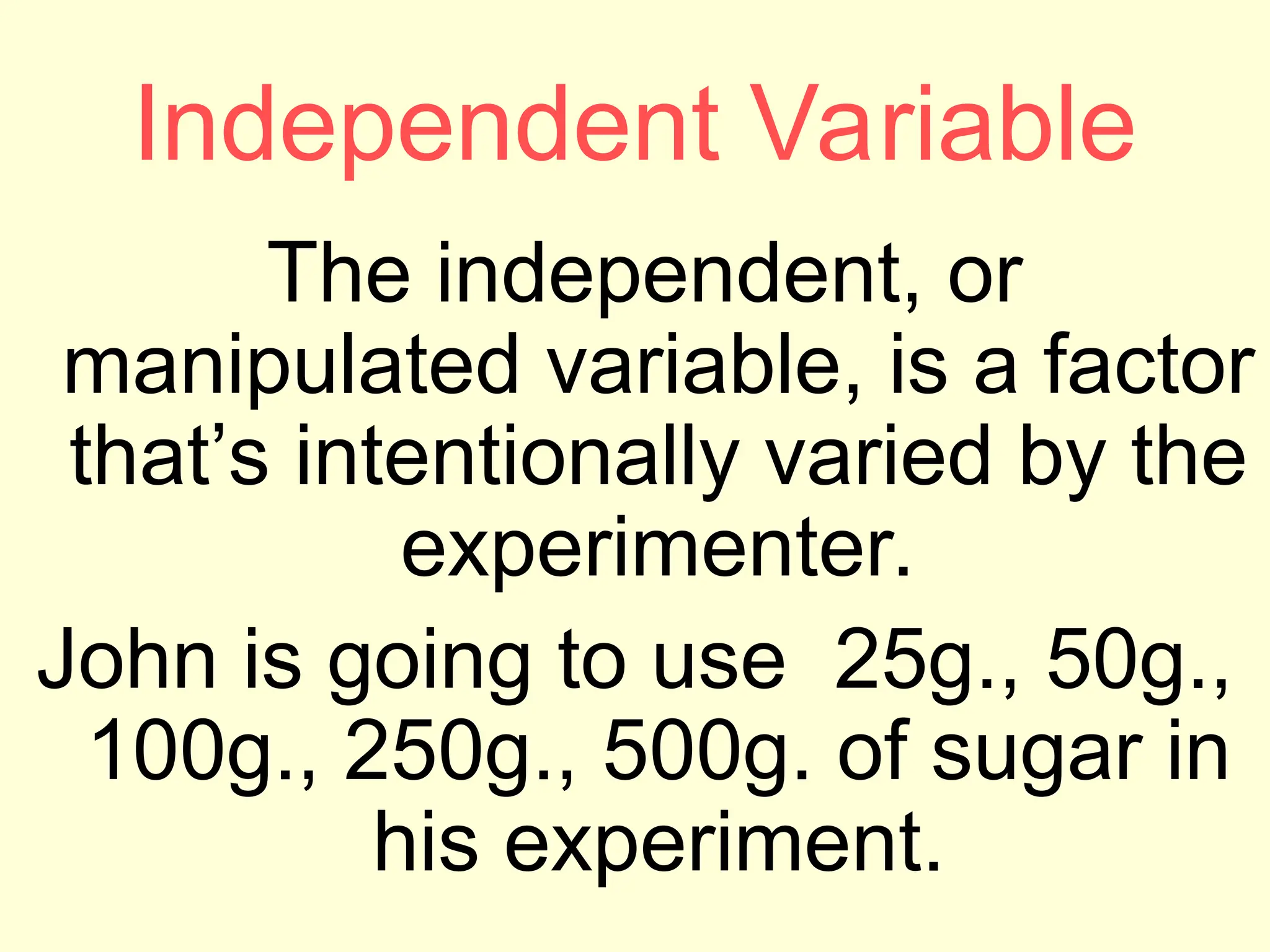 Independent Variable
The independent, or
manipulated variable, is a factor
that’s intentionally varied by the
experimenter.
John is going to use 25g., 50g.,
100g., 250g., 500g. of sugar in
his experiment.
 