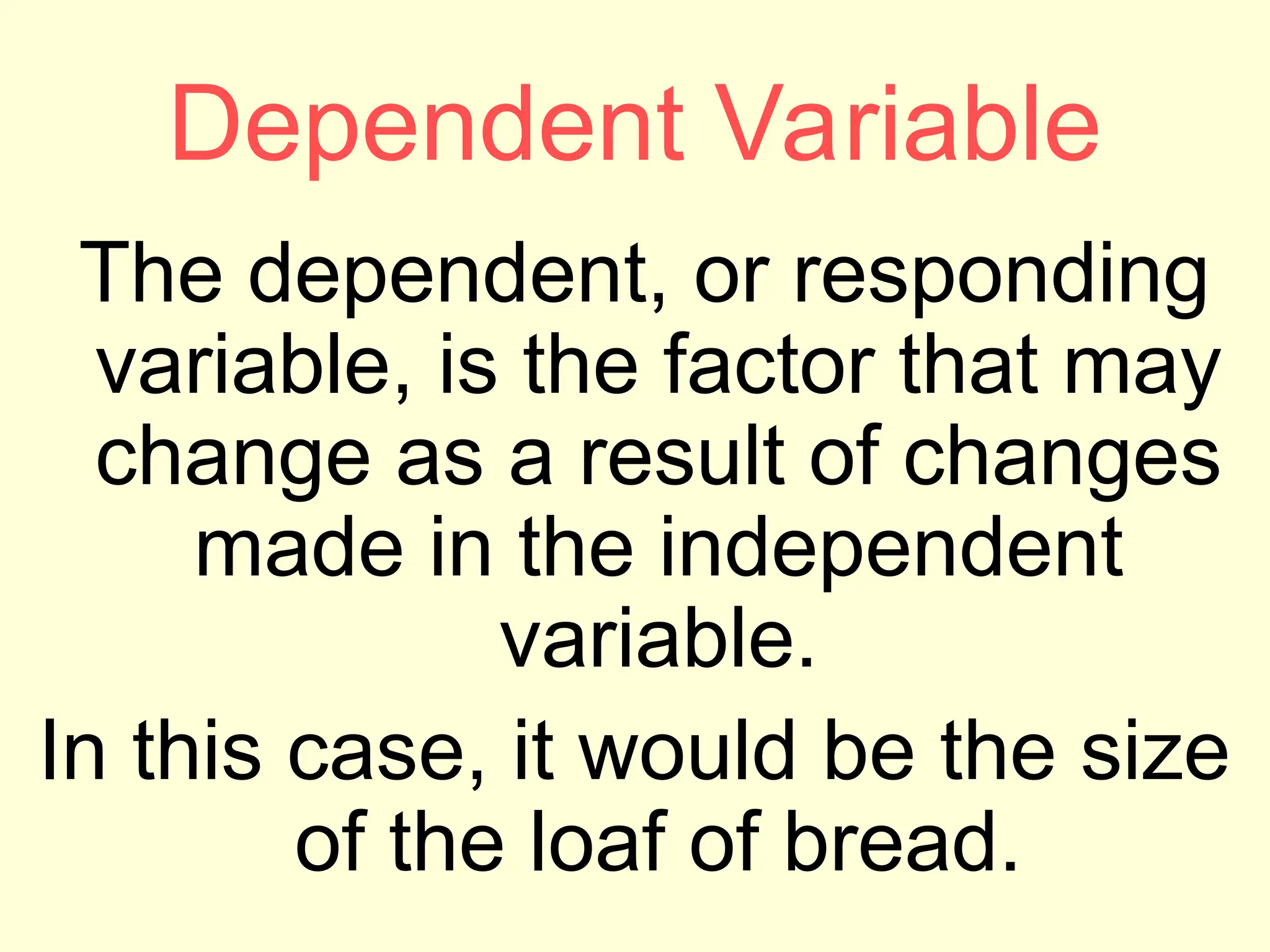 Dependent Variable
The dependent, or responding
variable, is the factor that may
change as a result of changes
made in the independent
variable.
In this case, it would be the size
of the loaf of bread.
 