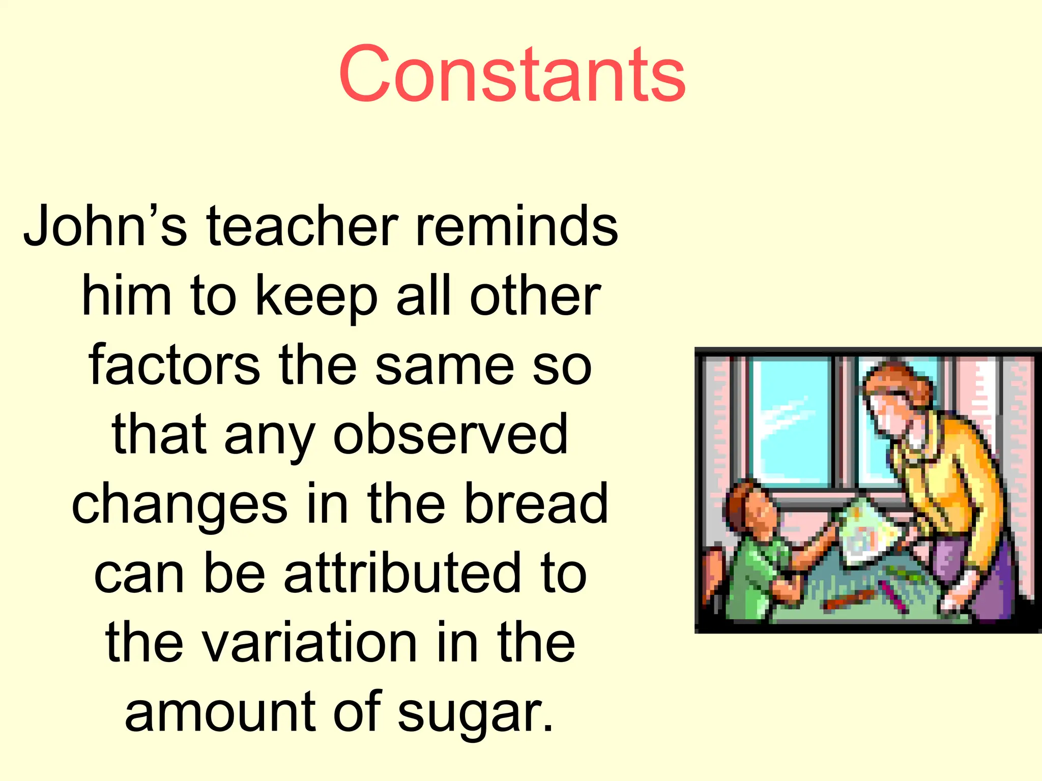 Constants
John’s teacher reminds
him to keep all other
factors the same so
that any observed
changes in the bread
can be attributed to
the variation in the
amount of sugar.
 