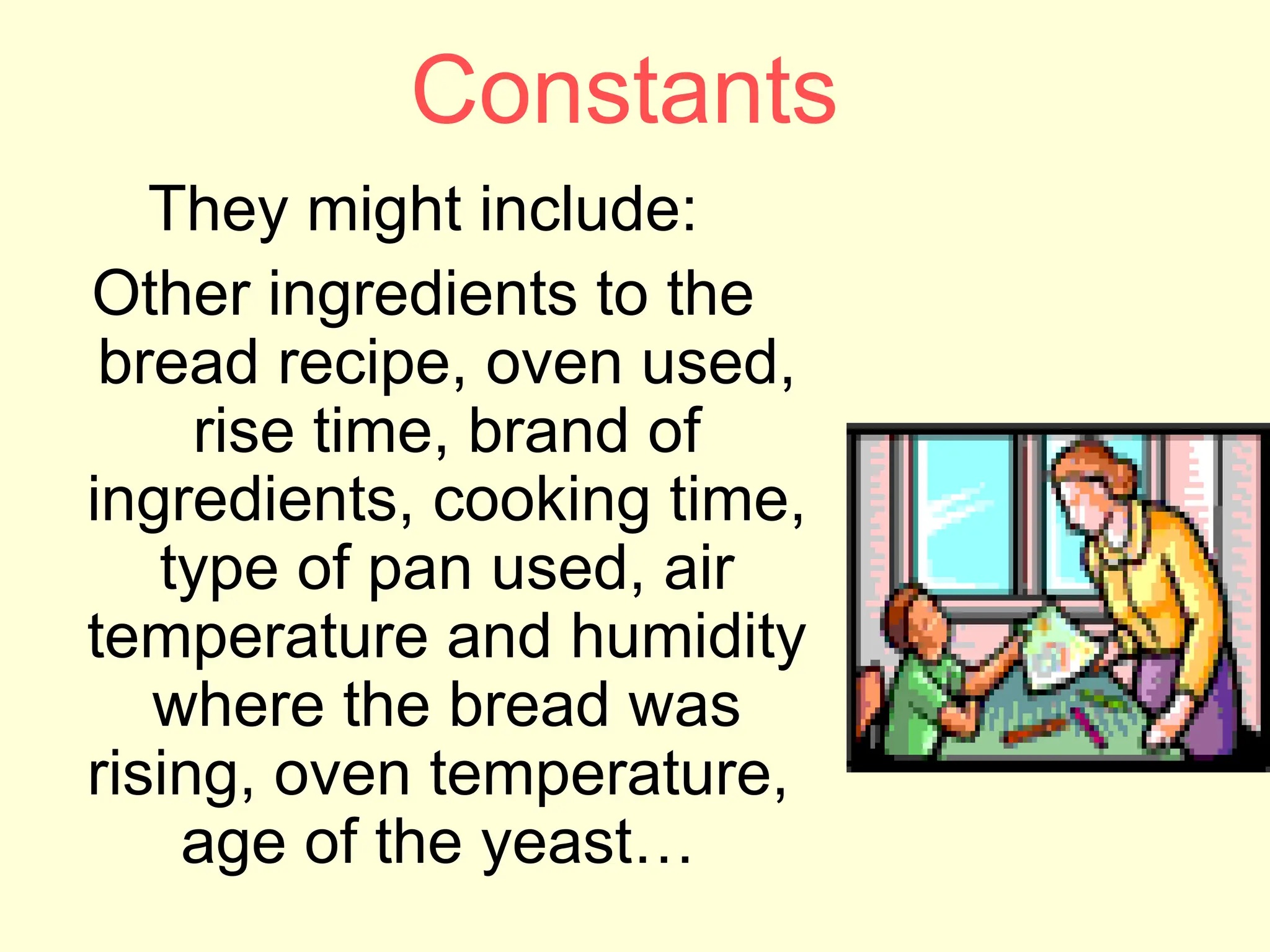 Constants
They might include:
Other ingredients to the
bread recipe, oven used,
rise time, brand of
ingredients, cooking time,
type of pan used, air
temperature and humidity
where the bread was
rising, oven temperature,
age of the yeast…
 