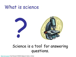 What is science
Science is a tool for answering
questions.
What Is Science? from Patuxent Wildlife Research Center, US Gov
 