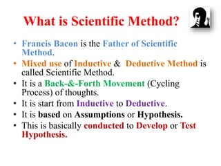 What is Scientific Method?
• Francis Bacon is the Father of Scientific
Method.
• Mixed use of Inductive & Deductive Method is
called Scientific Method.
• It is a Back-&-Forth Movement (Cycling
Process) of thoughts.
• It is start from Inductive to Deductive.
• It is based on Assumptions or Hypothesis.
• This is basically conducted to Develop or Test
Hypothesis.
 