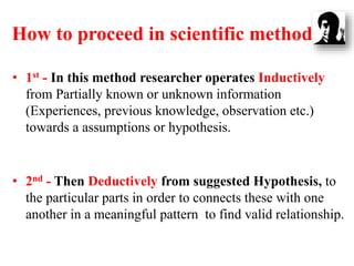 How to proceed in scientific method
• 1st - In this method researcher operates Inductively
from Partially known or unknown information
(Experiences, previous knowledge, observation etc.)
towards a assumptions or hypothesis.
• 2nd - Then Deductively from suggested Hypothesis, to
the particular parts in order to connects these with one
another in a meaningful pattern to find valid relationship.
 
