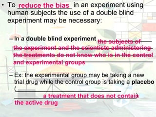 To ______________ in an experiment using human subjects the use of a double blind experiment may be necessary: In a  double blind experiment  ________________  ___________________________________________________________________________________________________________________________ Ex: the experimental group may be taking a new trial drug while the control group is taking a  placebo  (_______________________________ ____________________________________)   reduce the bias the subjects of   a treatment that does not contain the experiment and the scientists administering the treatments do not know who is in the control and experimental groups  the active drug 